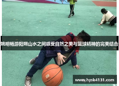 姚明畅游阳朔山水之间感受自然之美与篮球精神的完美结合